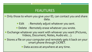 FEAUTURES
 Only those to whom you give your ID, can contact you and share
data.
 Edit : Remotely adjust whatever you sent.
 Delete : Remotely erase whatever you wrote.
 Exchange whatever you want with whoever you want (Pictures,
Videos, Document, Notes, Audio etc…).
 Stores a file on your computer and remotely gets it back on your
smart phone through CICRET.
 Data access at anywhere at any time.
 