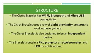 STRUCTURE
 The Cicret Bracelet has Wi-Fi, Bluetooth and Micro USB
connectivity.
 The Cicret Bracelet uses a row of eight proximity sensors to
work out everywhere.
 The Cicret Bracelet is also designed to be an independent
device.
 The Bracelet contain a Pico projector an accelerometer and
LED for notifications.
 