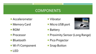  Vibrator
 Micro USB port
 Battery
 Proximity Sensor (Long Range)
 Pico Projector
 Snap Button
 Accelerometer
 Memory Card
 ROM
 Processor
 Bluetooth
 Wi-Fi Component
 LED
COMPONENTS
 