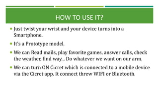HOW TO USE IT?
 Just twist your wrist and your device turns into a
Smartphone.
 It’s a Prototype model.
 We can Read mails, play favorite games, answer calls, check
the weather, find way... Do whatever we want on our arm.
 We can turn ON Cicret which is connected to a mobile device
via the Cicret app. It connect threw WIFI or Bluetooth.
 