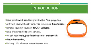 INTRODUCTION
It is a simple wrist band integrated with a Pico –projector.
Just twist your wrist and your device turns into a Smartphone .
It makes your skin your new TOUCH SCREEN.
It is a prototype model (first version).
We can Read mails, play favorite games, answer calls,
check the weather,
find way... Do whatever we want on our arm.
 