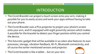  The Cicret Bracelet can project a touch screen onto your arm, making it
possible for you to easily access and work your apps without having to take
out your phone.
 The Cicret Bracelet uses a Pico projector to project your phone’s screen
onto your arm, and it’s equipped with eight proximity sensors which makes
it possible for the bracelet to detect your finger position whilst you control
the device.
 This futuristic gadget that will be available in 10 colors also features its own
processor, storage, vibration feedback,Wi-Fi, Bluetooth connectivity, and
of course the earlier mentioned sensors and projector.
 The Cicret bracelet is like a tablet… but on your skin.
INTRODUCTION
 