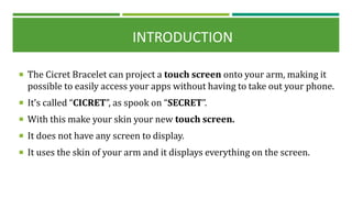  The Cicret Bracelet can project a touch screen onto your arm, making it
possible to easily access your apps without having to take out your phone.
 It’s called “CICRET”, as spook on “SECRET”.
 With this make your skin your new touch screen.
 It does not have any screen to display.
 It uses the skin of your arm and it displays everything on the screen.
INTRODUCTION
 