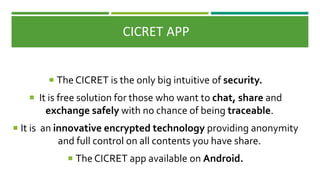 CICRET APP
 The CICRET is the only big intuitive of security.
 It is free solution for those who want to chat, share and
exchange safely with no chance of being traceable.
 It is an innovative encrypted technology providing anonymity
and full control on all contents you have share.
 The CICRET app available on Android.
 
