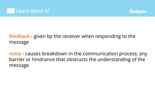Learn about It!
feedback - given by the receiver when responding to the
message
noise - causes breakdown in the communication process; any
barrier or hindrance that obstructs the understanding of the
message
 