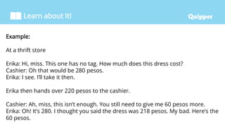 Learn about It!
Example:
At a thrift store
Erika: Hi, miss. This one has no tag. How much does this dress cost?
Cashier: Oh that would be 280 pesos.
Erika: I see. I’ll take it then.
Erika then hands over 220 pesos to the cashier.
Cashier: Ah, miss, this isn’t enough. You still need to give me 60 pesos more.
Erika: Oh! It’s 280. I thought you said the dress was 218 pesos. My bad. Here’s the
60 pesos.
 