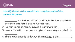 Drills
Identify the term that would best complete each of the
sentences below.
1. ____________ is the transmission of ideas or emotions between
persons using verbal and nonverbal cues.
2. Every instance of communication starts with the ____________.
3. In a conversation, the one who gives the message is called the
____________.
4. The one who needs to decode the message is the ____________.
 