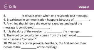 Drills
5. ____________ is what is given when one responds to a message.
6. Breakdown in communication happens because of ____________.
7. Anything that hinders the receiver’s understanding of the
message is considered ____________.
8. It is the duty of the receiver to ____________ the message.
9. The word communication comes from the Latin word ____________,
which means “common.”
10. When the receiver provides feedback, the first sender then
becomes the ____________ of the message.
 