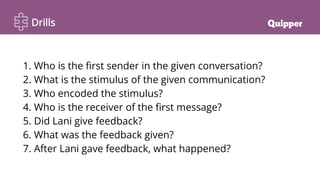 Drills
1. Who is the first sender in the given conversation?
2. What is the stimulus of the given communication?
3. Who encoded the stimulus?
4. Who is the receiver of the first message?
5. Did Lani give feedback?
6. What was the feedback given?
7. After Lani gave feedback, what happened?
 