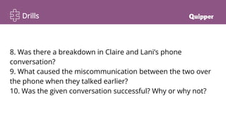 Drills
8. Was there a breakdown in Claire and Lani’s phone
conversation?
9. What caused the miscommunication between the two over
the phone when they talked earlier?
10. Was the given conversation successful? Why or why not?
 