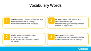 stimulus (noun) - an idea or concept that
a sender would like to convey
A conversation starts with a stimulus.
sender (noun) - the person who
encodes the message
In this written correspondence, who is
the sender?
1
2
3
4
Vocabulary Words
receiver (noun) - the person who
decodes the message
As the receiver of his message, I decide
whether to reply or not.
decode (verb) - interpret
It took Clarisse quite some time before
she was able to decode the message.
 