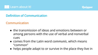 Learn about It!
Definition of Communication
Communication
● the transmission of ideas and emotions between or
among persons with the use of verbal and nonverbal
cues
● comes from the Latin word communis, which means
“common”
● helps people adapt to or survive in the place they live in
 