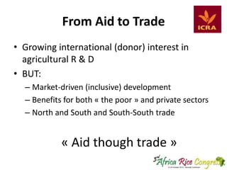 From Aid to Trade
• Growing international (donor) interest in
agricultural R & D
• BUT:
– Market-driven (inclusive) development
– Benefits for both « the poor » and private sectors
– North and South and South-South trade

« Aid though trade »

 