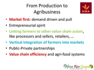 From Production to
Agribusiness
• Market first: demand driven and pull
• Entrepreneurial spirit
• Linking farmers to other value chain actors,
like processors and sellers, retailers, …
• Vertical integration of farmers into markets
• Public-Private partnerships
• Value chain efficiency and agri-food systems

 