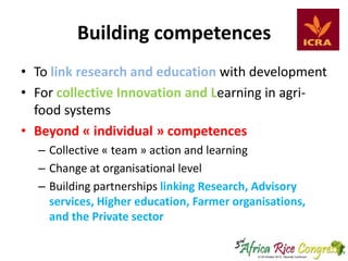 Building competences
• To link research and education with development
• For collective Innovation and Learning in agrifood systems
• Beyond « individual » competences
– Collective « team » action and learning
– Change at organisational level
– Building partnerships linking Research, Advisory
services, Higher education, Farmer organisations,
and the Private sector

 
