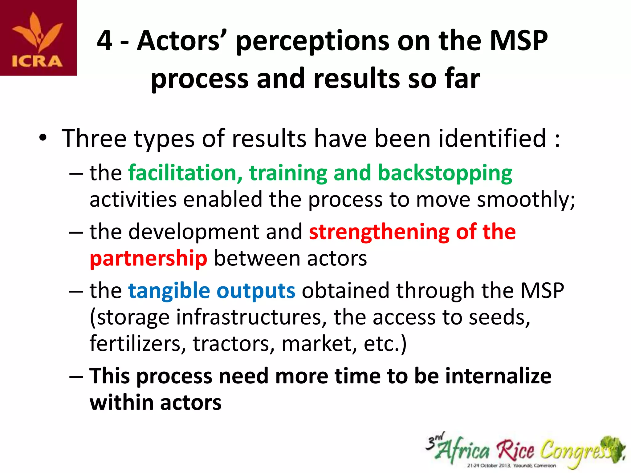 4 - Actors’ perceptions on the MSP
process and results so far
• Three types of results have been identified :
– the facilitation, training and backstopping
activities enabled the process to move smoothly;
– the development and strengthening of the
partnership between actors
– the tangible outputs obtained through the MSP
(storage infrastructures, the access to seeds,
fertilizers, tractors, market, etc.)
– This process need more time to be internalize
within actors

 