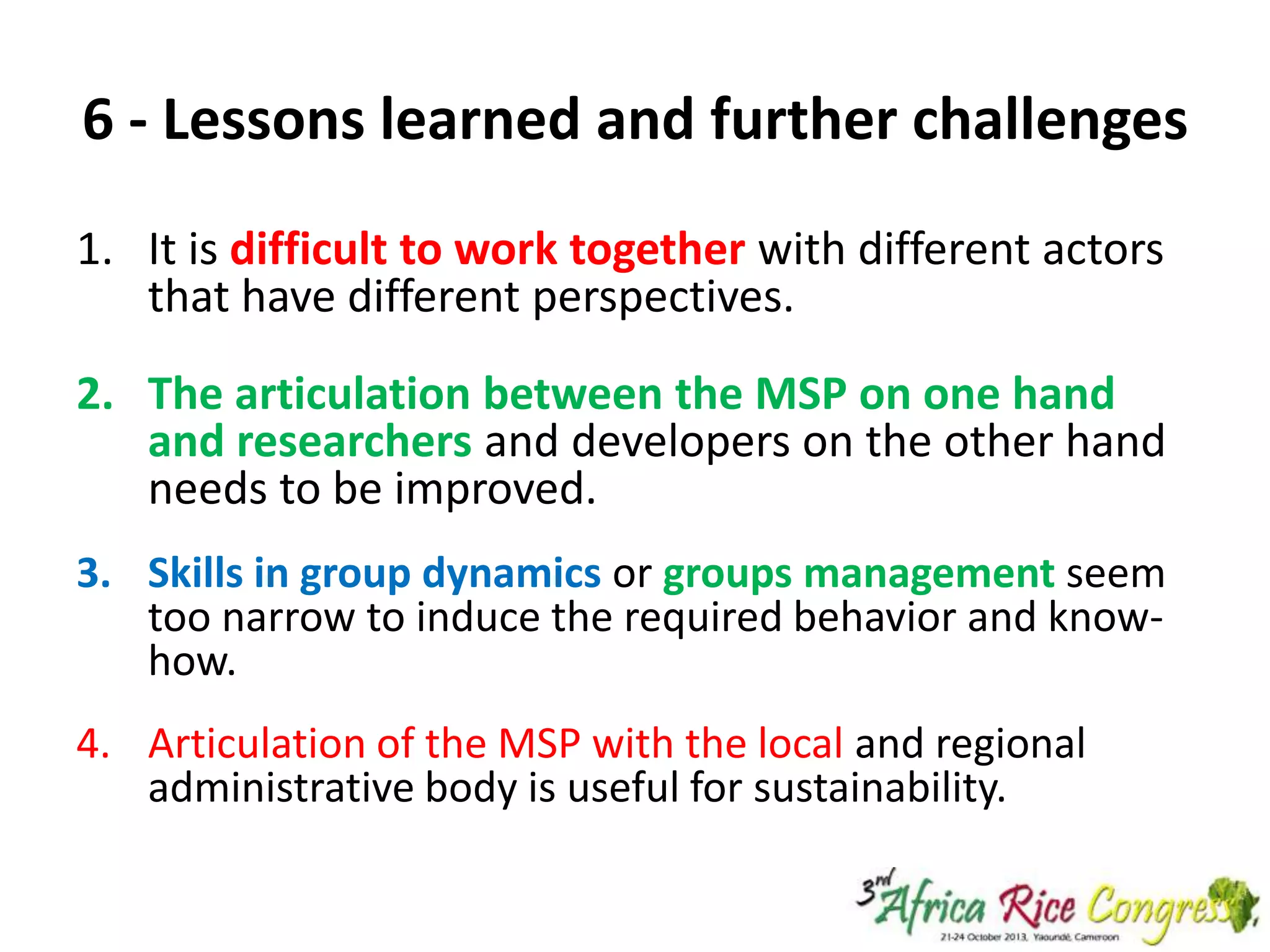 6 - Lessons learned and further challenges
1. It is difficult to work together with different actors
that have different perspectives.
2. The articulation between the MSP on one hand
and researchers and developers on the other hand
needs to be improved.
3. Skills in group dynamics or groups management seem
too narrow to induce the required behavior and knowhow.

4. Articulation of the MSP with the local and regional
administrative body is useful for sustainability.

 