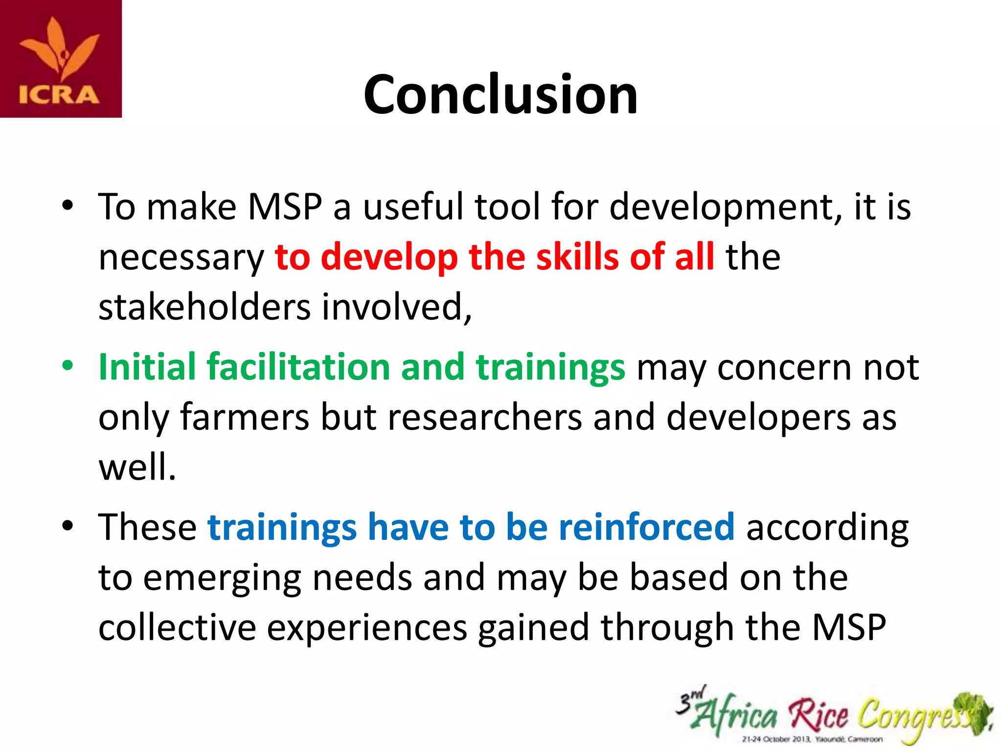 Conclusion
• To make MSP a useful tool for development, it is
necessary to develop the skills of all the
stakeholders involved,
• Initial facilitation and trainings may concern not
only farmers but researchers and developers as
well.
• These trainings have to be reinforced according
to emerging needs and may be based on the
collective experiences gained through the MSP

 