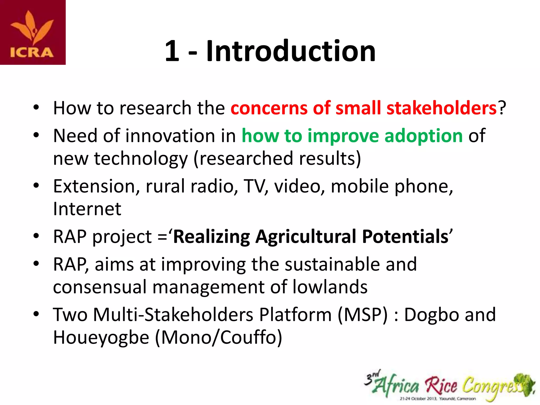 1 - Introduction
• How to research the concerns of small stakeholders?
• Need of innovation in how to improve adoption of
new technology (researched results)
• Extension, rural radio, TV, video, mobile phone,
Internet
• RAP project =‘Realizing Agricultural Potentials’
• RAP, aims at improving the sustainable and
consensual management of lowlands
• Two Multi-Stakeholders Platform (MSP) : Dogbo and
Houeyogbe (Mono/Couffo)

 