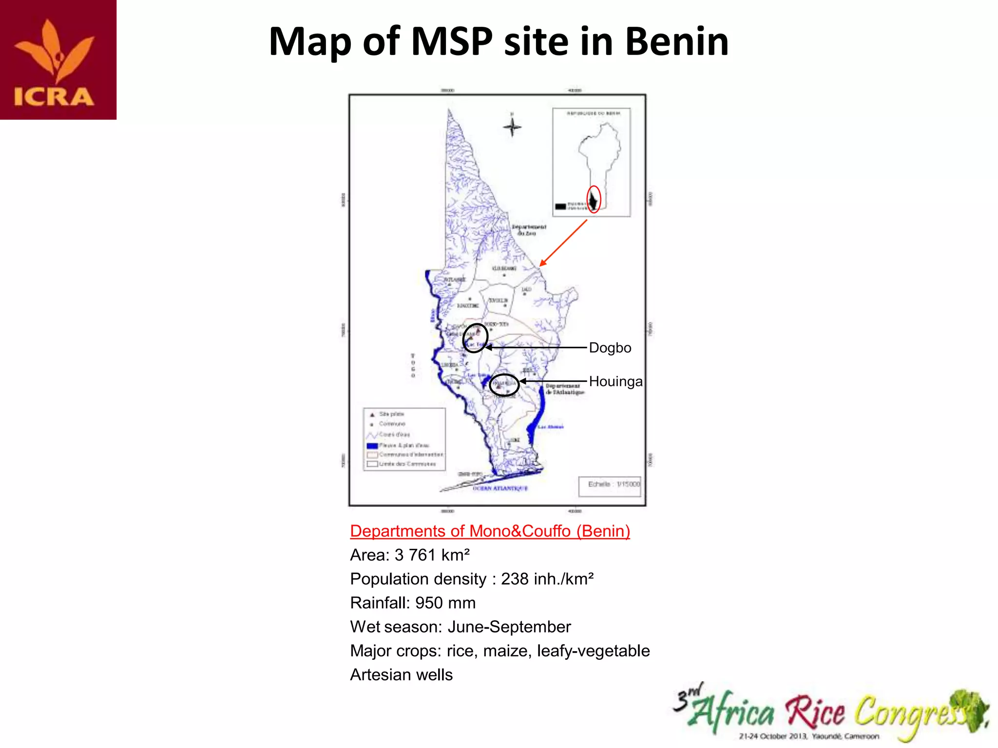 Map of MSP siteKey sites in Mono&Couffo (Benin) and in Sikasso (M
in Benin
Figure 1:

Dogbo
Houinga

Departments of Mono&Couffo (Benin)
Area: 3 761 km²
Population density : 238 inh./km²
Rainfall: 950 mm
Wet season: June-September
Major crops: rice, maize, leafy-vegetable
Artesian wells

Cercle Sikasso (Mali)
Area: 15 375 km²
Population density : 33 inh
Rainfall: 1120 mm
Wet season: June-Octobe
Major crops: rice, maize, p

 