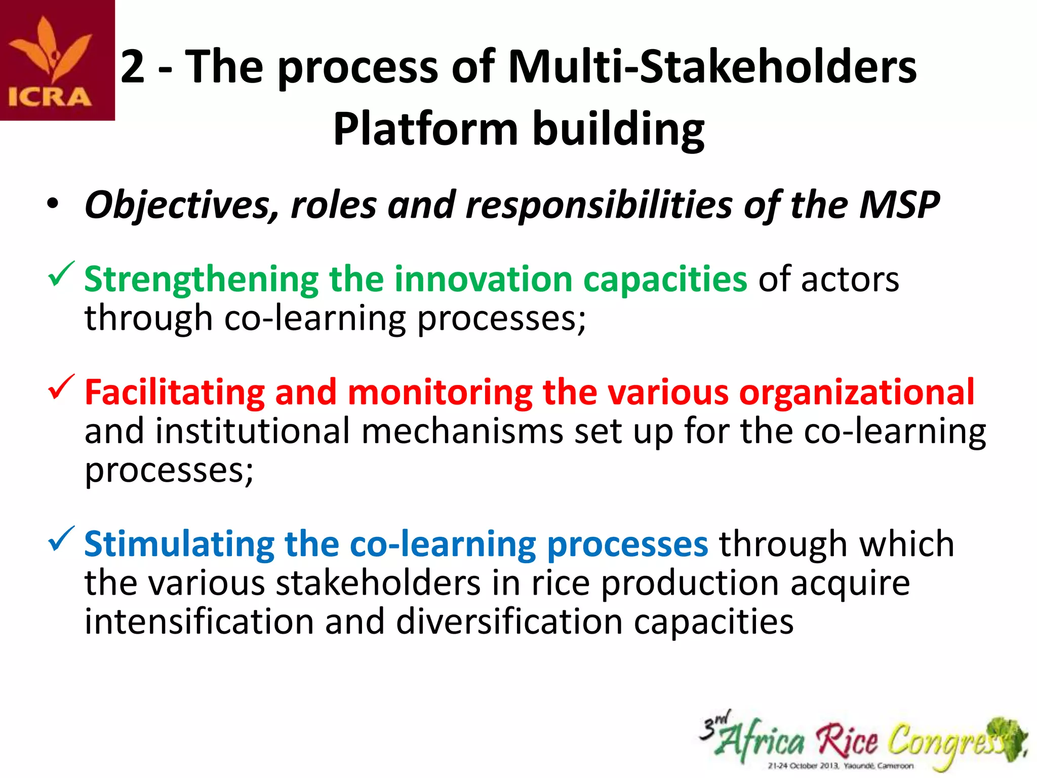 2 - The process of Multi-Stakeholders
Platform building
• Objectives, roles and responsibilities of the MSP
 Strengthening the innovation capacities of actors
through co-learning processes;
 Facilitating and monitoring the various organizational
and institutional mechanisms set up for the co-learning
processes;
 Stimulating the co-learning processes through which
the various stakeholders in rice production acquire
intensification and diversification capacities

 