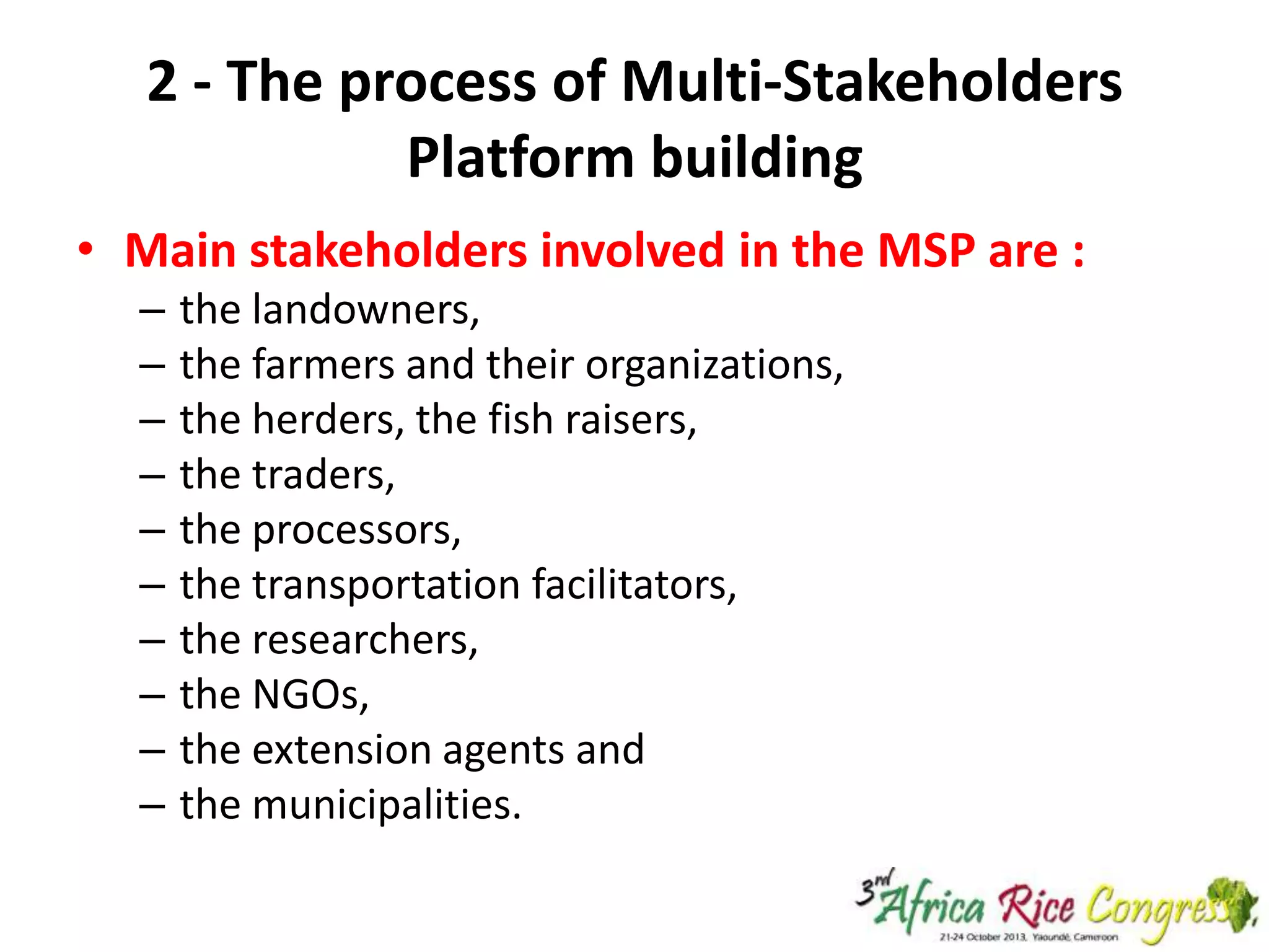 2 - The process of Multi-Stakeholders
Platform building
• Main stakeholders involved in the MSP are :
–
–
–
–
–
–
–
–
–
–

the landowners,
the farmers and their organizations,
the herders, the fish raisers,
the traders,
the processors,
the transportation facilitators,
the researchers,
the NGOs,
the extension agents and
the municipalities.

 
