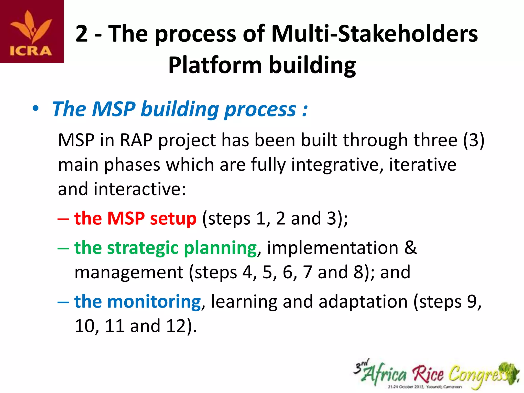 2 - The process of Multi-Stakeholders
Platform building
• The MSP building process :
MSP in RAP project has been built through three (3)
main phases which are fully integrative, iterative
and interactive:
– the MSP setup (steps 1, 2 and 3);
– the strategic planning, implementation &
management (steps 4, 5, 6, 7 and 8); and
– the monitoring, learning and adaptation (steps 9,
10, 11 and 12).

 