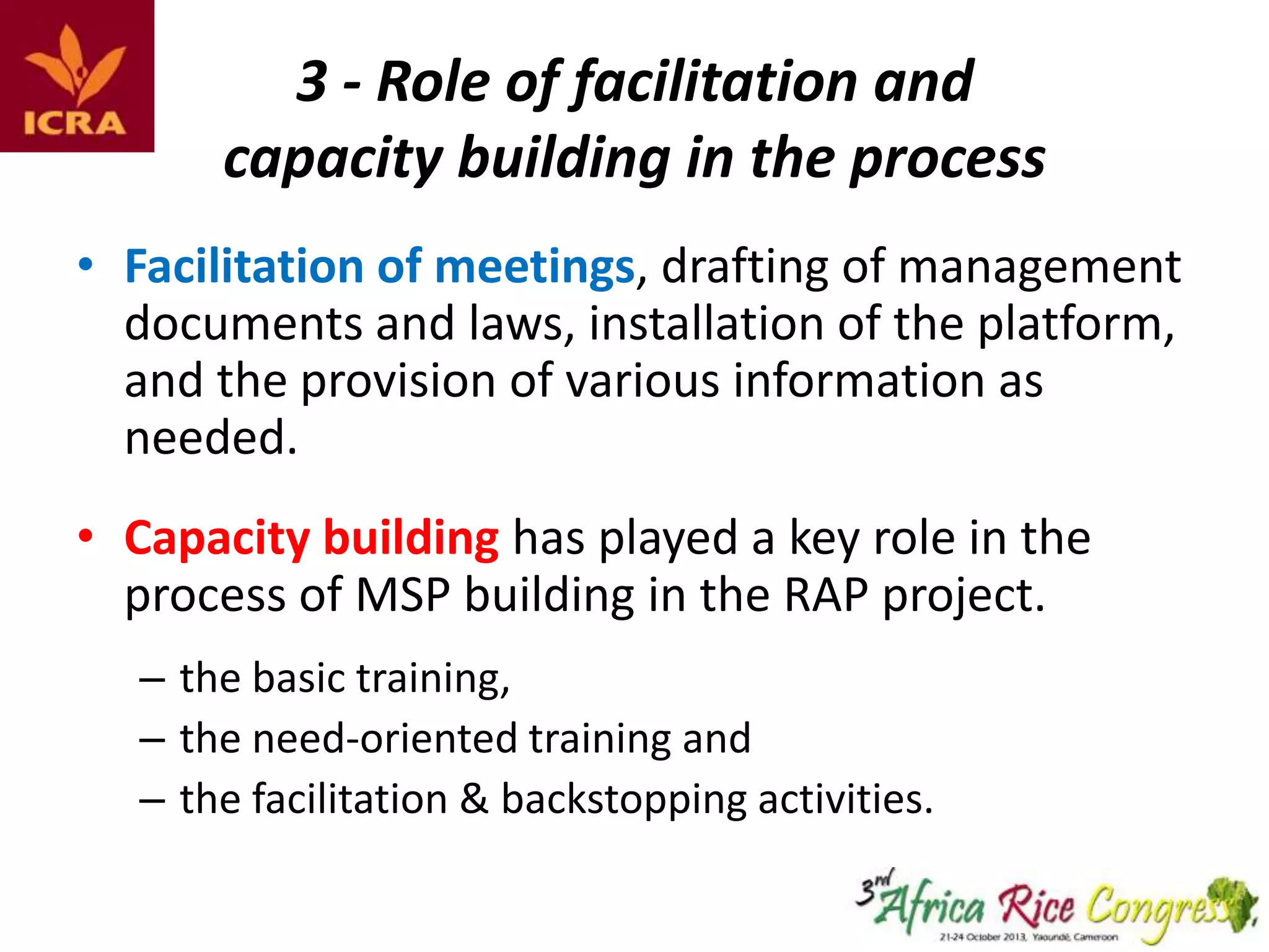 3 - Role of facilitation and
capacity building in the process
• Facilitation of meetings, drafting of management
documents and laws, installation of the platform,
and the provision of various information as
needed.

• Capacity building has played a key role in the
process of MSP building in the RAP project.
– the basic training,
– the need-oriented training and
– the facilitation & backstopping activities.

 