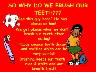 SO WHY DO WE BRUSH OUR TEETH??? See this guy here? He has plaque on him!  We get plaque when we don’t brush our teeth after eating! Plaque causes tooth decay and cavities which can be very painful! Brushing keeps our teeth nice & white and our breath fresh! 