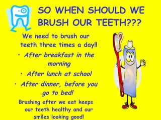 SO WHEN SHOULD WE BRUSH OUR TEETH??? We need to brush our teeth three times a day!! After breakfast in the morning After lunch at school After dinner, before you go to bed!  Brushing after we eat keeps our teeth healthy and our smiles looking good! 