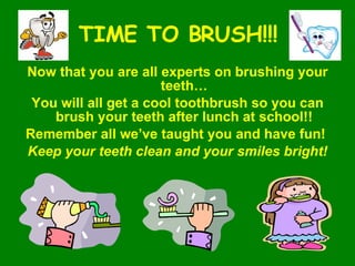 TIME TO BRUSH!!! Now that you are all experts on brushing your teeth… You will all get a cool toothbrush so you can brush your teeth after lunch at school!! Remember all we’ve taught you and have fun!  Keep your teeth clean and your smiles bright! 