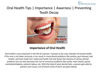 Oral Health Tips | Importance | Awarness | Preventing
Tooth Decay
Oral health is very important in the life of a person. It proves to be a key indicator of overall health.
If the care is not taken seriously, it can result in many dental problems like cavities, gum disease, bad
breath, and even tooth loss. Good oral health not only lessen the chances of various dental
problems but can also decrease the risk of numerous problems like stroke, heart attack, poorly
controlled diabetes, preterm labour, etc. With the help of some dental facts, a person gets able to
prevent such issues, out of which some of them are given below.
Importance of Oral Health
 