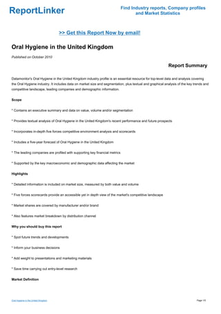 Find Industry reports, Company profiles
ReportLinker                                                                        and Market Statistics



                                     >> Get this Report Now by email!

Oral Hygiene in the United Kingdom
Published on October 2010

                                                                                                          Report Summary

Datamonitor's Oral Hygiene in the United Kingdom industry profile is an essential resource for top-level data and analysis covering
the Oral Hygiene industry. It includes data on market size and segmentation, plus textual and graphical analysis of the key trends and
competitive landscape, leading companies and demographic information.


Scope


* Contains an executive summary and data on value, volume and/or segmentation


* Provides textual analysis of Oral Hygiene in the United Kingdom's recent performance and future prospects


* Incorporates in-depth five forces competitive environment analysis and scorecards


* Includes a five-year forecast of Oral Hygiene in the United Kingdom


* The leading companies are profiled with supporting key financial metrics


* Supported by the key macroeconomic and demographic data affecting the market


Highlights


* Detailed information is included on market size, measured by both value and volume


* Five forces scorecards provide an accessible yet in depth view of the market's competitive landscape


* Market shares are covered by manufacturer and/or brand


* Also features market breakdown by distribution channel


Why you should buy this report


* Spot future trends and developments


* Inform your business decisions


* Add weight to presentations and marketing materials


* Save time carrying out entry-level research


Market Definition




Oral Hygiene in the United Kingdom                                                                                            Page 1/5
 