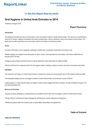Find Industry reports, Company profiles
ReportLinker                                                                     and Market Statistics



                                               >> Get this Report Now by email!

Oral Hygiene in United Arab Emirates to 2014
Published on August 2010

                                                                                                         Report Summary

Introduction


This databook provides key data and information on the oral hygiene market in United Arab Emirates. This report is a comprehensive
resource for market, category and segment level data including value, volume, distribution share and company & brand share. This
report also provides expenditure and consumption data for the historic and forecast periods.


Scope


*Contains information on five categories: toothpaste, toothbrushes, mouthwash, dental floss and denture care.


*Market,category and segment level information on value, volume, and expenditure & consumption, with historic (2004-09) and
forecast (2010-14) data


*Category level company and brand share as well as distribution share information for 2008 and 2009


*Review of the top two companies within the oral hygiene market, including company overview, key facts and business description


Highlights


The market for oral hygiene in United Arab Emirates increased at a compound annual growth rate of 3.5% between 2004 and 2009.


The toothpaste category led the oral hygiene market in United Arab Emirates, accounting for a share of 65.8%.


Leading players in United Arab Emirates oral hygiene market include Colgate-Palmolive Company, Procter & Gamble Company, The
and GlaxoSmithKline Plc.


Reasons to Purchase


*Develop business strategies by understanding the quantitative trends within the oral hygiene market in United Arab Emirates


*Design effective marketing and sales strategies by identifying key market categories and segments


*Identify key players within the market to plan lucrative M&A, partnerships and agreements




                                                                                                         Table of Content

TABLE OF CONTENTS



Oral Hygiene in United Arab Emirates to 2014                                                                                   Page 1/9
 