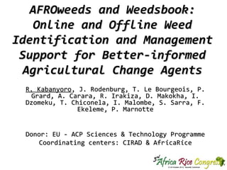 AFROweeds and Weedsbook:
Online and Offline Weed
Identification and Management
Support for Better-informed
Agricultural Change Agents
R. Kabanyoro, J. Rodenburg, T. Le Bourgeois, P.
Grard, A. Carara, R. Irakiza, D. Makokha, I.
Dzomeku, T. Chiconela, I. Malombe, S. Sarra, F.
Ekeleme, P. Marnotte
Donor: EU - ACP Sciences & Technology Programme
Coordinating centers: CIRAD & Afr icaRice

 