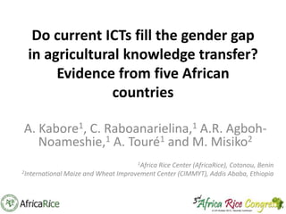Do current ICTs fill the gender gap
in agricultural knowledge transfer?
Evidence from five African
countries
A. Kabore1, C. Raboanarielina,1 A.R. AgbohNoameshie,1 A. Touré1 and M. Misiko2
1Africa

Rice Center (AfricaRice), Cotonou, Benin
2International Maize and Wheat Improvement Center (CIMMYT), Addis Ababa, Ethiopia

 