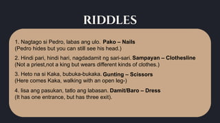 riddles
1. Nagtago si Pedro, labas ang ulo.
(Pedro hides but you can still see his head.)
3. Heto na si Kaka, bubuka-bukaka.
(Here comes Kaka, walking with an open leg-)
4. lisa ang pasukan, tatlo ang labasan.
(It has one entrance, but has three exit).
2. Hindi pari, hindi hari, nagdadamit ng sari-sari.
(Not a priest,not a king but wears different kinds of clothes.)
Pako – Nails
Damit/Baro – Dress
Gunting – Scissors
Sampayan – Clothesline
 