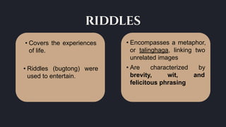 riddles
• Encompasses a metaphor,
or talinghaga, linking two
unrelated images
• Are characterized by
brevity, wit, and
felicitous phrasing
• Covers the experiences
of life.
• Riddles (bugtong) were
used to entertain.
 