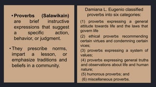 • Proverbs (Salawikain)
are brief instructive
expressions that suggest
a specific action,
behavior, or judgment.
• They prescribe norms,
impart a lesson, or
emphasize traditions and
beliefs in a community.
Damiana L. Eugenio classified
proverbs into six categories:
(1) proverbs expressing a general
attitude towards life and the laws that
govern life
(2) ethical proverbs recommending
certain virtues and condemning certain
vices;
(3) proverbs expressing a system of
values;
(4) proverbs expressing general truths
and observations about life and human
nature;
(5) humorous proverbs; and
(6) miscellaneous proverbs.
 