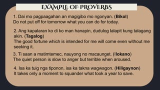 1. Dai mo pagpaagahan an magigibo mo ngonyan. (Bikol)
Do not put off for tomorrow what you can do for today.
2. Ang kapalaran ko di ko man hanapin, dudulog lalapit kung talagang
akin. (Tagalog)
The good fortune which is intended for me will come even without me
seeking it.
3. Ti saan a matimtemec, nauyong no macaunget. (Ilokano)
The quiet person is slow to anger but terrible when aroused.
4. Isa ka tuig nga tiponon, isa ka takna wagwagon. (Hiligaynon)
It takes only a moment to squander what took a year to save.
EXAMPLE OF PROVERBS
 