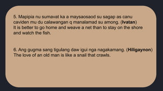5. Mapipia nu sumavat ka a maysaosaod su sagap as canu
caviden mu du calawangan q manalamad su among. (Ivatan)
It is better to go home and weave a net than to stay on the shore
and watch the fish.
6. Ang gugma sang tigulang daw igui nga nagakamang. (Hiligaynon)
The love of an old man is like a snail that crawls.
 
