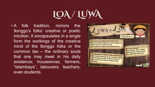 LOA / LUWA
• A folk tradition, mirrors the
Ilonggo’s folks’ creative or poetic
intuition. It encapsulates in a single
form the workings of the creative
mind of the Ilonggo folks or the
common tao – the ordinary souls
that one may meet in his daily
existence; housewives, farmers,
“istambays”, labourers, teachers,
even students.
 