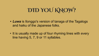 DID YOU KNOW?
• Luwa is Ilonggo's version of tanaga of the Tagalogs
and haiku of the Japanese folks.
• It is usually made up of four rhyming lines with every
line having 5, 7, 9 or 11 syllables.
 