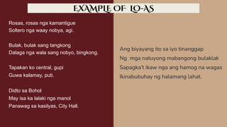 Rosas, rosas nga kamantigue
Soltero nga waay nobya, agi.
Bulak, bulak sang tangkong
Dalaga nga wala sang nobyo, bingkong.
Tapakan ko central, gupi
Guwa kalamay, puti.
Didto sa Bohol
May isa ka lalaki nga manol
Panawag sa kasilyas, City Hall.
Ang biyayang ito sa iyo tinanggap
Ng mga natuyong mabangong bulaklak
Sapagka’t ikaw nga ang hamog na wagas
Ikinabubuhay ng halamang lahat.
EXAMPLE OF LO-AS
 