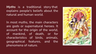 Myths is a traditional story that
explains people's beliefs about the
natural and human world.
In most myths, the main characters
are gods or supernatural heroes. It
account for the origin of the world,
of mankind, of death, or for
characteristics of birds, animals,
geographical features, and the
phenomena of nature.
 