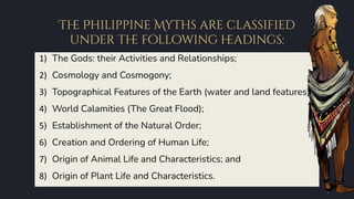 Th
e Philippine Myths are classified
under th
e following h
eadings:
1) The Gods: their Activities and Relationships;
2) Cosmology and Cosmogony;
3) Topographical Features of the Earth (water and land features);
4) World Calamities (The Great Flood);
5) Establishment of the Natural Order;
6) Creation and Ordering of Human Life;
7) Origin of Animal Life and Characteristics; and
8) Origin of Plant Life and Characteristics.
 