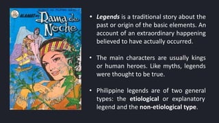 • Legends is a traditional story about the
past or origin of the basic elements. An
account of an extraordinary happening
believed to have actually occurred.
• The main characters are usually kings
or human heroes. Like myths, legends
were thought to be true.
• Philippine legends are of two general
types: the etiological or explanatory
legend and the non-etiological type.
 