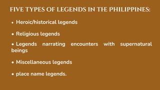 five types of legends in th
e Philippines:
• Heroic/historical legends
• Religious legends
• Legends narrating encounters with supernatural
beings
• Miscellaneous legends
• place name legends.
 