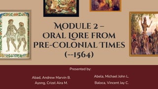 Module 2 –
Oral Lore from
Pre-Colonial Times
(--1564)
Presented by:
Abela, Michael John L.
Abad, Andrew Marvin B.
Baloca, Vincent Jay C.
Ayong, Crizel Aira M.
 