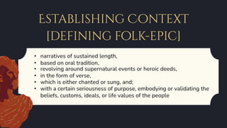 Establishing Context
[defining folk-epic]
• narratives of sustained length,
• based on oral tradition,
• revolving around supernatural events or heroic deeds,
• in the form of verse,
• which is either chanted or sung, and;
• with a certain seriousness of purpose, embodying or validating the
beliefs, customs, ideals, or life values of the people
 